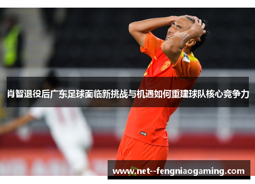 肖智退役后广东足球面临新挑战与机遇如何重建球队核心竞争力