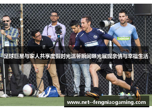 足球巨星与家人共享度假时光温馨瞬间曝光展现亲情与幸福生活