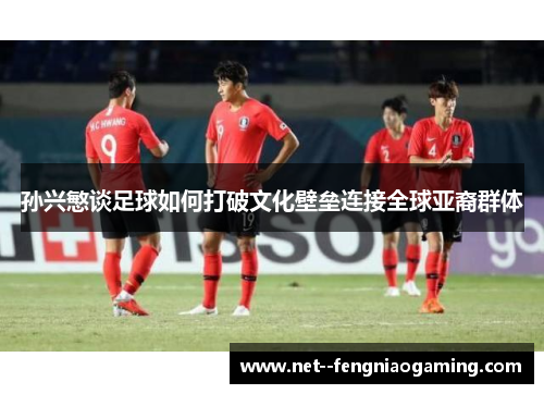 孙兴慜谈足球如何打破文化壁垒连接全球亚裔群体