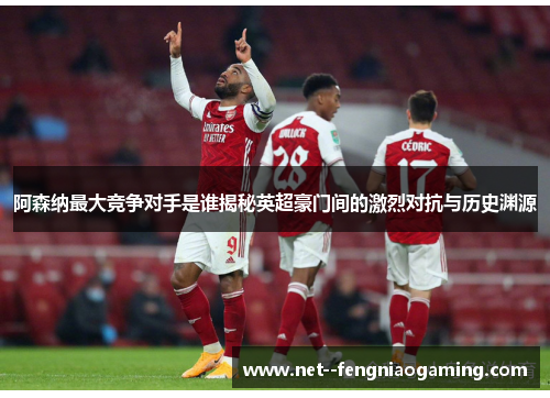 阿森纳最大竞争对手是谁揭秘英超豪门间的激烈对抗与历史渊源
